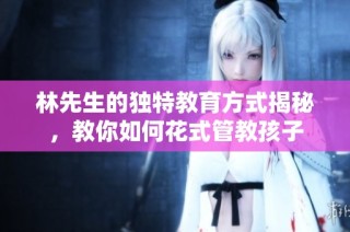 林先生的独特教育方式揭秘，教你如何花式管教孩子