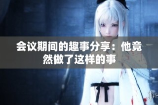 会议期间的趣事分享：他竟然做了这样的事