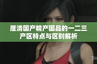 厘清国产精产国品的一二三产区特点与区别解析