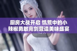 厨房大战开启 饥荒中的小辣椒勇敢亮剑营造美味盛宴