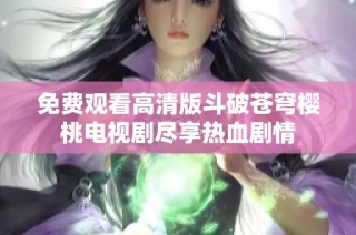 免费观看高清版斗破苍穹樱桃电视剧尽享热血剧情