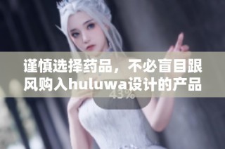谨慎选择药品，不必盲目跟风购入huluwa设计的产品