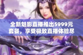 全新魅影直播推出5999元套餐，享受极致直播体验尽在其中
