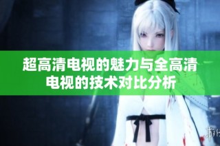 超高清电视的魅力与全高清电视的技术对比分析