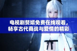 电视剧赘婿免费在线观看，畅享古代商战与爱情的精彩故事
