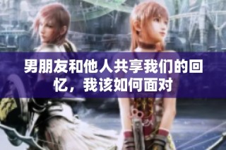 男朋友和他人共享我们的回忆，我该如何面对