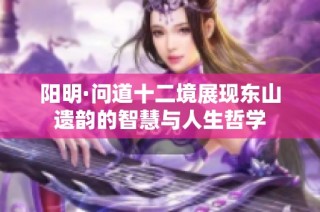 阳明·问道十二境展现东山遗韵的智慧与人生哲学