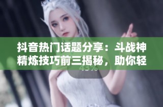 抖音热门话题分享：斗战神精炼技巧前三揭秘，助你轻松提升角色能力