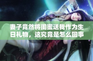 妻子竟然将闺蜜送我作为生日礼物，这究竟是怎么回事？