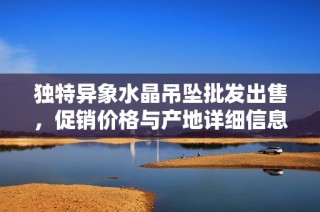 独特异象水晶吊坠批发出售，促销价格与产地详细信息一站获取