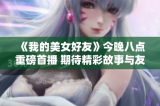 《我的美女好友》今晚八点重磅首播 期待精彩故事与友谊旅程
