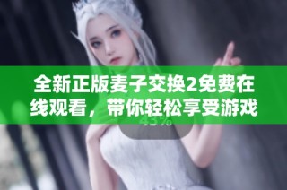全新正版麦子交换2免费在线观看，带你轻松享受游戏乐趣！