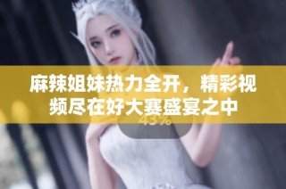 麻辣姐妹热力全开，精彩视频尽在好大赛盛宴之中