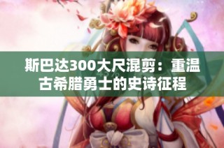 斯巴达300大尺混剪：重温古希腊勇士的史诗征程