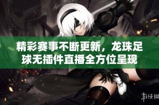 精彩赛事不断更新，龙珠足球无插件直播全方位呈现