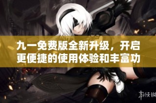 九一免费版全新升级，开启更便捷的使用体验和丰富功能