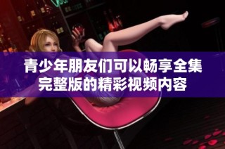 青少年朋友们可以畅享全集完整版的精彩视频内容