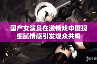国产女演员在激情戏中展现细腻情感引发观众共鸣