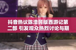 抖音热议陈浩民版西游记第二部 引发观众热烈讨论与期待