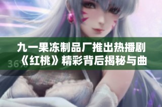 九一果冻制品厂推出热播剧《红桃》精彩背后揭秘与曲折故事