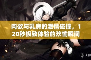 肉欲与乳房的激情碰撞，120秒极致体验的欢愉瞬间