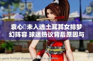 袁心玥未入选土耳其女排梦幻阵容 球迷热议背后原因与影响分析