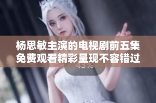 杨思敏主演的电视剧前五集免费观看精彩呈现不容错过