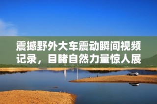 震撼野外大车震动瞬间视频记录，目睹自然力量惊人展现