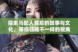 探索马配人背后的故事与文化，带你领略不一样的视角