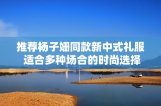 推荐杨子姗同款新中式礼服 适合多种场合的时尚选择