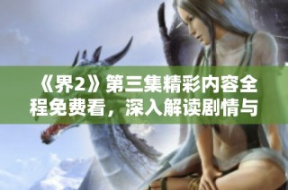《界2》第三集精彩内容全程免费看，深入解读剧情与角色发展