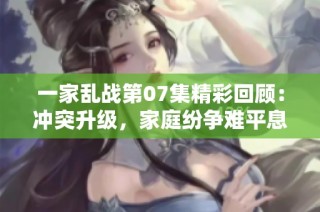 一家乱战第07集精彩回顾：冲突升级，家庭纷争难平息