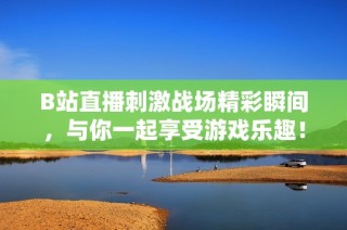 B站直播刺激战场精彩瞬间，与你一起享受游戏乐趣！