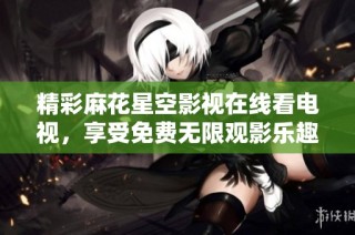 精彩麻花星空影视在线看电视，享受免费无限观影乐趣