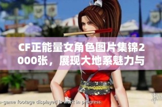 CF正能量女角色图片集锦2000张，展现大地系魅力与积极向上的精神风貌