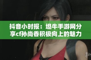 抖音小时报：坦牛手游网分享cf孙尚香积极向上的魅力瞬间