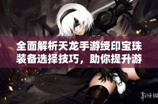 全面解析天龙手游绶印宝珠装备选择技巧，助你提升游戏战斗力