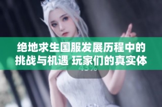 绝地求生国服发展历程中的挑战与机遇 玩家们的真实体验与赛事回顾