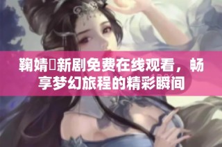鞠婧祎新剧免费在线观看，畅享梦幻旅程的精彩瞬间