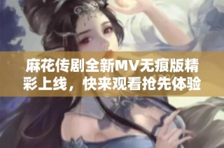 麻花传剧全新MV无痕版精彩上线，快来观看抢先体验吧