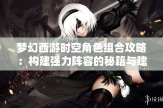 梦幻西游时空角色组合攻略：构建强力阵容的秘籍与建议