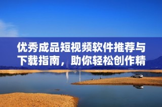 优秀成品短视频软件推荐与下载指南，助你轻松创作精彩作品
