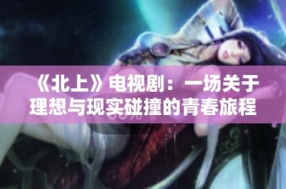 《北上》电视剧：一场关于理想与现实碰撞的青春旅程