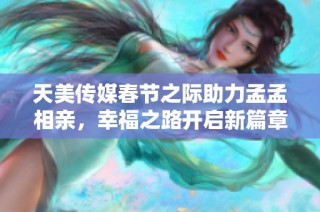 天美传媒春节之际助力孟孟相亲，幸福之路开启新篇章