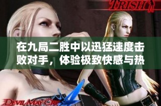 在九局二胜中以迅猛速度击败对手，体验极致快感与热血对战！