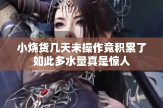 小烧货几天未操作竟积累了如此多水量真是惊人