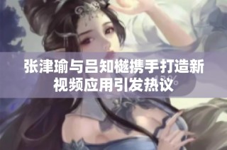 张津瑜与吕知樾携手打造新视频应用引发热议