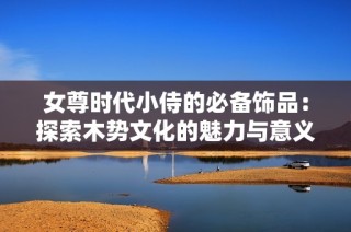女尊时代小侍的必备饰品：探索木势文化的魅力与意义