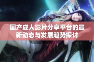 国产成人影片分享平台的最新动态与发展趋势探讨