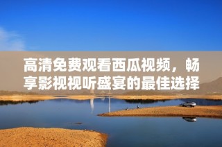 高清免费观看西瓜视频，畅享影视视听盛宴的最佳选择